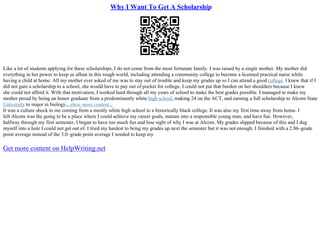 Why I Want To Get A Scholarship
Like a lot of students applying for these scholarships, I do not come from the most fortunate family. I was raised by a single mother. My mother did
everything in her power to keep us afloat in this rough world, including attending a community college to become a licensed practical nurse while
having a child at home. All my mother ever asked of me was to stay out of trouble and keep my grades up so I can attend a good college. I knew that if I
did not gain a scholarship to a school, she would have to pay out of pocket for college. I could not put that burden on her shoulders because I knew
she could not afford it. With that motivation, I worked hard through all my years of school to make the best grades possible. I managed to make my
mother proud by being an honor graduate from a predominantly white high school, making 24 on the ACT, and earning a full scholarship to Alcorn State
University to major in biology....show more content...
It was a culture shock to me coming from a mostly white high school to a historically black college. It was also my first time away from home. I
felt Alcorn was the going to be a place where I could achieve my career goals, mature into a responsible young man, and have fun. However,
halfway through my first semester, I began to have too much fun and lose sight of why I was at Alcorn. My grades slipped because of this and I dug
myself into a hole I could not get out of. I tried my hardest to bring my grades up next the semester but it was not enough. I finished with a 2.86–grade
point average instead of the 3.0–grade point average I needed to keep my
Get more content on HelpWriting.net
 