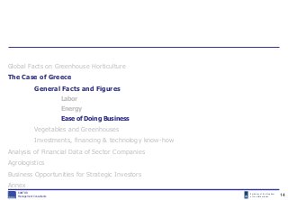 Embassy of the Kingdom
of the Netherlands
KANTOR
Management Consultants
Global Facts on Greenhouse Horticulture
The Case of Greece
General Facts and Figures
Labor
Energy
Ease of Doing Business
Vegetables and Greenhouses
Investments, financing & technology know-how
Analysis of Financial Data of Sector Companies
Agrologistics
Business Opportunities for Strategic Investors
Annex
14
 