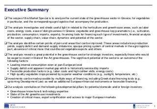 Embassy of the Kingdom
of the Netherlands
Executive Summary
The scope of this Market Special is to analyze the current state of the greenhouse sector in Greece, for vegetables
in particular, and the corresponding agro logistics that accompany the production.
The analysis investigates and sheds useful light in related to the horticulture and greenhouse areas, such as labor
costs, energy costs, ease of doing business in Greece, vegetable and greenhouse key parameters (i.e., cultivation,
production, consumption, imports, exports), financing tools for financing such type of investments, financial analysis
of the sector, supply chain, value chain, dynamics and potential of the sector.
The analysis identifies certain points of pain and areas that can be improved. These areas include low production
yields, supply deficit and demand-supply imbalance, opaque pricing system of central markets in the agro logistics
part, absence of critical mass that could boost vegetable exports and others.
The analysis reveals a great potential in the greenhouse sector for strategic investors, especially those who would
be eager to invest in State of the Art greenhouses. The significant potential of the sector is an outcome of the
following factors:
 Leading internal consumption even at pan-European level
 Supply deficit and apparent market gap which is historically serviced by imports
 Favorable production factors (e.g., labor costs and high caliber skills, energy costs)
 High quality vegetable crops powered by superior weather conditions (e.g., sunlight, temperature, etc.)
Investments can be made possible by multiple ways of financing, including Greek state financing tools (e.g.,
upcoming Development Law) as well as additional European financial instruments or favorable financing.
Our analysis concludes on the following developmental pillars for potential domestic and/or foreign investors:
 Greenhouse know-how & technology expertise
 State of the Art greenhouse investments
 Creation of critical mass, export amplification and access to major European markets
KANTOR
Management Consultants 1
 