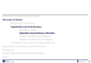 Embassy of the Kingdom
of the Netherlands
KANTOR
Management Consultants
Global Facts on Greenhouse Horticulture
The Case of Greece
General Facts and Figures
Vegetables and Greenhouses
Agriculture in general
Vegetable and greenhouse cultivation
Vegetable and greenhouse production
Vegetable and greenhouse consumption
Investments, financing & technology know-how
Analysis of Financial Data of Sector Companies
Agrologistics
Business Opportunities for Strategic Investors
Annex
20
 