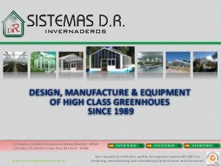 DESIGN, MANUFACTURE & EQUIPMENT
              OF HIGH CLASS GREENHOUES
                      SINCE 1989


C/ Azufre, 4-6,28850 Torrejón de Ardoz (Madrid) –SPAIN         +34 916762642           +34 673218630           +34 918733841 FX
C/Estaño, 50, 28510 Campo Real (Madrid) - SPAIN

                                                   Our company is certified in quality management system ISO 9001 for
MAIL invernaderos@sistemasdr.es                  designing, manufacturing and assembling of greenhouses and accessories
 