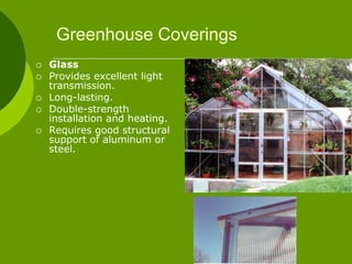 Greenhouse Coverings
 Glass
 Provides excellent light
transmission.
 Long-lasting.
 Double-strength
installation and heating.
 Requires good structural
support of aluminum or
steel.
 