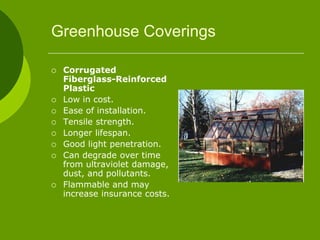 Greenhouse Coverings
 Corrugated
Fiberglass-Reinforced
Plastic
 Low in cost.
 Ease of installation.
 Tensile strength.
 Longer lifespan.
 Good light penetration.
 Can degrade over time
from ultraviolet damage,
dust, and pollutants.
 Flammable and may
increase insurance costs.
 