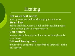 Hot water heat system
heating water in a boiler and pumping the hot water
Steam heat
boilers that bring water to a boil and the resulting steam
flows through pipes in the greenhouse
Unit heaters
heat air within the unit, then blow the air throughout the
greenhouse.
Infrared heat systems
produce heat energy that is absorbed by the plants, media,
and benches
Heating
 