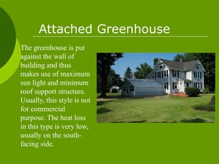 The greenhouse is put
against the wall of
building and thus
makes use of maximum
sun light and minimum
roof support structure.
Usually, this style is not
for commercial
purpose. The heat loss
in this type is very low,
usually on the south-
facing side.
Attached Greenhouse
 