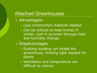 Attached Greenhouses
 Advantages:
 Less construction material needed
 Can be utilized to heat homes in
winter, cool in summer through heat
and humidity change
 Disadvantages
 Existing building can shade the
greenhouse, limiting light needed for
plants
 Ventilation and temperature are
difficult to control.
 