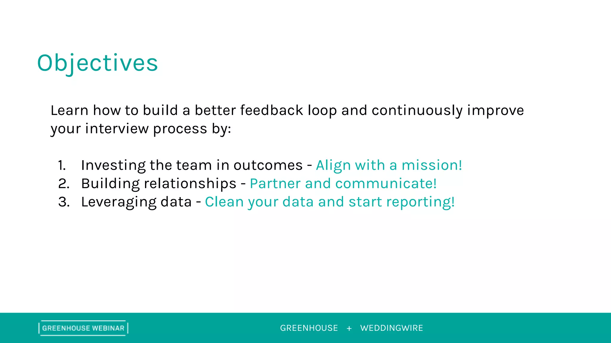 GREENHOUSE +
Objectives
WEDDINGWIRE
Learn how to build a better feedback loop and continuously improve
your interview process by:
1. Investing the team in outcomes - Align with a mission!
2. Building relationships - Partner and communicate!
3. Leveraging data - Clean your data and start reporting!
 