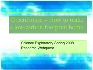 Science Exploratory Spring 2008 Research Webquest GreenHouse – How to make a low-carbon footprint home 