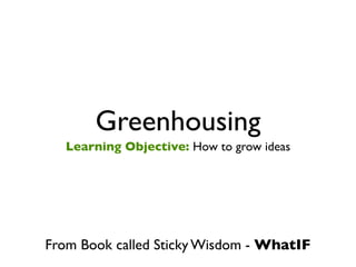 Greenhousing
   Learning Objective: How to grow ideas




From Book called Sticky Wisdom - WhatIF
 