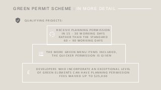 GREEN PERMIT SCHEME : IN MORE DETAIL
Q UA L I F Y I N G 	 P R O J E C T S :
£
R E C E I V E 	 P L A N N I N G 	 P E R M I S S I O N 	
I N 	 1 5 	 - 3 0 	 W O R K I N G 	 D AY S 	
R AT H E R 	 T H A N 	 T H E 	 S TA N D A R D 	
6 0 	 – 9 0 	 W O R K I N G 	 D AY S
T H E 	 M O R E 	 G R E E N 	 M E N U 	 I T E M S 	 I N C LU D E D, 	
T H E 	 Q U I C K E R 	 P E R M I S S I O N 	 I S 	 G I V E N
D E V E LO P E R S 	 W H O 	 I N C O R P O R AT E 	 A N 	 E XC E P T I O N A L 	 L E V E L 	
O F 	 G R E E N 	 E L E M E N T S 	 C A N 	 H AV E 	 P L A N N I N G 	 P E R M I S S I O N 	
F E E S 	 WA I V E D 	 U P 	 TO 	 $ 2 5 , 0 0 0
 