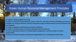 To avoid or minimize global warming.
To avoid or minimize natural disasters such as acid rains, red rains, tsunamis, flooding, hurricanes,
droughts etc owing to informal, harmful and greedy usage of natural resources for production and
consumption.
To avoid or minimize health diseases owing to pollution.
To avoid or minimize harms to animals and other natural creatures.
To ensure appropriate balance of relationships among plants, animals, people, and their
environment.
To ensure survival of humans and business organizations for a prolonged period of time.
Green Human Resource Management Principles
 