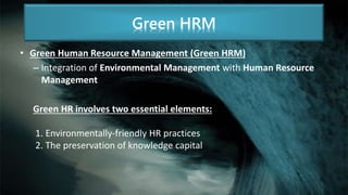 • Green Human Resource Management (Green HRM)
– Integration of Environmental Management with Human Resource
Management
Green HR involves two essential elements:
1. Environmentally-friendly HR practices
2. The preservation of knowledge capital
Green HRM
 