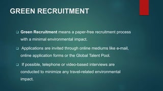 GREEN RECRUITMENT
 Green Recruitment means a paper-free recruitment process
with a minimal environmental impact.
 Applications are invited through online mediums like e-mail,
online application forms or the Global Talent Pool.
 If possible, telephone or video-based interviews are
conducted to minimize any travel-related environmental
impact.
 