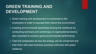 GREEN TRAINING AND
DEVELOPMENT
 Green training and development is conducted to the
employees in order to educate them about the environment
 Creating environmental awareness among the workforce by
conducting seminars and workshops at organizational level is
also important to achieve good environmental performance
 Train the employees as how the energy can be conserved and
train them with best business practices enthused with green
initiatives
 