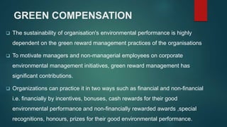GREEN COMPENSATION
 The sustainability of organisation's environmental performance is highly
dependent on the green reward management practices of the organisations
 To motivate managers and non-managerial employees on corporate
environmental management initiatives, green reward management has
significant contributions.
 Organizations can practice it in two ways such as financial and non-financial
i.e. financially by incentives, bonuses, cash rewards for their good
environmental performance and non-financially rewarded awards ,special
recognitions, honours, prizes for their good environmental performance.
 