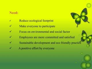 Need:
 Reduce ecological footprint
 Make everyone to participate
 Focus on environmental and social factor
 Employees are more committed and satisfied
 Sustainable development and eco friendly practice
 A positive effort by everyone
 