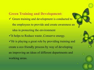 Green Training and Development:
 Green training and development is conducted to
the employees to provide and create awareness an
idea in protecting the environment
It helps to Reduce waste ,Conserve energy.
Hr is playing a great role by providing training and
create a eco friendly process by way of developing
an improving an ideas of different departments and
working areas.
 