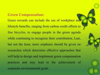 Green Compensation:
Green rewards can include the use of workplace and
lifestyle benefits, ranging from carbon credit offsets to
free bicycles, to engage people in the green agenda
while continuing to recognize their contribution. Last,
but not the least, more emphasis should be given on
researches which determine effective approaches that
will help to design and implement green compensation
practices and may lead to the achievement of
corporate environmental goals.
 