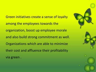 Green initiatives create a sense of loyalty
among the employees towards the
organization, boost up employee morale
and also build strong commitment as well.
Organizations which are able to minimize
their cost and affluence their profitability
via green .
 