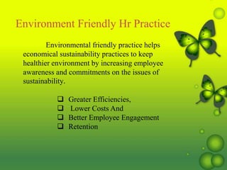 Environmental friendly practice helps
economical sustainability practices to keep
healthier environment by increasing employee
awareness and commitments on the issues of
sustainability.
 Greater Efficiencies,
 Lower Costs And
 Better Employee Engagement
 Retention
Environment Friendly Hr Practice
 