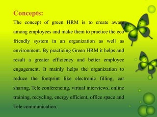 Concepts:
The concept of green HRM is to create aware
among employees and make them to practice the eco
friendly system in an organization as well as
environment. By practicing Green HRM it helps and
result a greater efficiency and better employee
engagement. It mainly helps the organization to
reduce the footprint like electronic filling, car
sharing, Tele conferencing, virtual interviews, online
training, recycling, energy efficient, office space and
Tele communication.
 