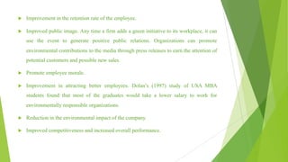 u Improvement in the retention rate of the employee.
u Improved public image. Any time a firm adds a green initiative to its workplace, it can
use the event to generate positive public relations. Organizations can promote
environmental contributions to the media through press releases to earn the attention of
potential customers and possible new sales.
u Promote employee morale.
u Improvement in attracting better employees. Dolan’s (1997) study of USA MBA
students found that most of the graduates would take a lower salary to work for
environmentally responsible organizations.
u Reduction in the environmental impact of the company.
u Improved competitiveness and increased overall performance.
 