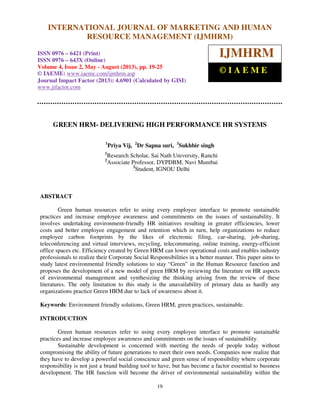 International Journal of Marketing and Human Resource Management (IJMHRM),
ISSN 0976 – 6421 (Print), ISSN 0976 – 643X (Online), Volume 4, Issue 2, May - August (2013)
19
GREEN HRM- DELIVERING HIGH PERFORMANCE HR SYSTEMS
1
Priya Vij, 2
Dr Sapna suri, 3
Sukhbir singh
1
Research Scholar, Sai Nath University, Ranchi
2
Associate Professor, DYPDBM, Navi Mumbai
3
Student, IGNOU Delhi
ABSTRACT
Green human resources refer to using every employee interface to promote sustainable
practices and increase employee awareness and commitments on the issues of sustainability. It
involves undertaking environment-friendly HR initiatives resulting in greater efficiencies, lower
costs and better employee engagement and retention which in turn, help organizations to reduce
employee carbon footprints by the likes of electronic filing, car-sharing, job-sharing,
teleconferencing and virtual interviews, recycling, telecommuting, online training, energy-efficient
office spaces etc. Efficiency created by Green HRM can lower operational costs and enables industry
professionals to realize their Corporate Social Responsibilities in a better manner. This paper aims to
study latest environmental friendly solutions to stay “Green” in the Human Resource function and
proposes the development of a new model of green HRM by reviewing the literature on HR aspects
of environmental management and synthesizing the thinking arising from the review of these
literatures. The only limitation to this study is the unavailability of primary data as hardly any
organizations practice Green HRM due to lack of awareness about it.
Keywords: Environment friendly solutions, Green HRM, green practices, sustainable.
INTRODUCTION
Green human resources refer to using every employee interface to promote sustainable
practices and increase employee awareness and commitments on the issues of sustainability.
Sustainable development is concerned with meeting the needs of people today without
compromising the ability of future generations to meet their own needs. Companies now realize that
they have to develop a powerful social conscience and green sense of responsibility where corporate
responsibility is not just a brand building tool to have, but has become a factor essential to business
development. The HR function will become the driver of environmental sustainability within the
INTERNATIONAL JOURNAL OF MARKETING AND HUMAN
RESOURCE MANAGEMENT (IJMHRM)
ISSN 0976 – 6421 (Print)
ISSN 0976 – 643X (Online)
Volume 4, Issue 2, May - August (2013), pp. 19-25
© IAEME: www.iaeme.com/ijmhrm.asp
Journal Impact Factor (2013): 4.6901 (Calculated by GISI)
www.jifactor.com
IJMHRM
© I A E M E
 