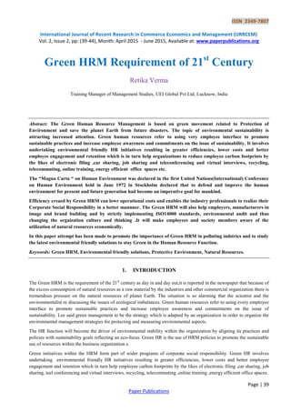 ISSN 2349-7807
International Journal of Recent Research in Commerce Economics and Management (IJRRCEM)
Vol. 2, Issue 2, pp: (39-44), Month: April 2015 - June 2015, Available at: www.paperpublications.org
Page | 39
Paper Publications
Green HRM Requirement of 21st
Century
Retika Verma
Training Manager of Management Studies, UEI Global Pvt Ltd, Lucknow, India
Abstract: The Green Human Resource Management is based on green movement related to Protection of
Environment and save the planet Earth from future disasters. The topic of environmental sustainability is
attracting increased attention. Green human resources refer to using very employee interface to promote
sustainable practices and increase employee awareness and commitments on the issue of sustainability. It involves
undertaking environmental friendly HR initiatives resulting in greater efficiencies, lower costs and better
employee engagement and retention which is in turn help organizations to reduce employee carbon footprints by
the likes of electronic filing ,car sharing, job sharing and teleconferencing and virtual interviews, recycling,
telecommuting, online training, energy efficient office spaces etc.
The “Magna Carta “ on Human Environment was declared in the first United Nations(International) Conference
on Human Environment held in June 1972 in Stockholm declared that to defend and improve the human
environment for present and future generation had become an imperative goal for mankind.
Efficiency creaed by Green HRM can lowr operational costs and enables the industry professionals to realize their
Corporate Social Responsibility in a better mannner. The Green HRM will also help employers, manufacturers in
image and brand building and by strictly implementing ISO14000 standards, environmental audit and thus
changing the orgaization culture and thinking .It will make employees and society members aware of the
utilization of natural resources economically.
In this paper attempt has been made to promote the importance of Green HRM in polluting indstries and to study
the latest environmental friendly solutions to stay Green in the Human Resource Function.
Keywords: Green HRM, Environmental friendly solutions, Protective Environment, Natural Resources.
1. INTRODUCTION
The Green HRM is the requirement of the 21st
century as day in and day out,it is reported in the newspaper that because of
the excess consumption of natural resources as a raw material by the industries and other commercial organization there is
tremendous pressure on the natural resources of planet Earth. The situation is so alarming that the scientist and the
environmentalist re discussing the issues of ecological imbalances. Green human resources refer to using every employee
interface to promote sustainable practices and increase employee awareness and commitments on the issue of
sustainability. Lee said green management to be the strategy which is adapted by an organization in order to organize the
environmental management strategies for protecting and measuring environmental aspects.
The HR function will become the driver of environmental stability within the organization by aligning its practices and
policies with sustainability goals reflecting an eco-focus. Green HR is the use of HRM policies to promote the sustainable
use of resources within the business organization s.
Green initiatives within the HRM form part of wider programs of corporate social responsibility. Green HR involves
undertaking environmental friendly HR initiatives resulting in greater efficiencies, lower costs and better employee
engagement and retention which in turn help employee carbon footprints by the likes of electronic filing ,car sharing, job
sharing, teel conferencing and virtual interviews, recycling, telecommuting ,online training ,energy efficient office spaces.
 