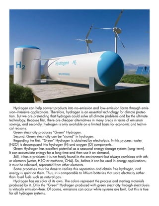 Hydrogen can help convert products into no–emission and low–emission forms through emis-
sion–intensive applications. Therefore, hydrogen is an essential technology for climate protec-
tion. But we are pretending that hydrogen could solve all climate problems and be the ultimate
technology. Because first, there are cheaper alternatives in many areas in terms of emission
savings, and secondly, hydrogen is only available on a limited basis for economic and techni-
cal reasons.
Green electricity produces “Green” Hydrogen.
Second: Green electricity can be “stored” in hydrogen.
Regarding the first: “Green” Hydrogen is obtained by electrolysis. In this process, water
(H2O) is decomposed into hydrogen (H) and oxygen (O) components.
Green Hydrogen has excellent potential as a seasonal energy storage system (long–term).
It can accumulate energy for a long time and then use it on demand.
Still, it has a problem: It is not freely found in the environment but always combines with oth-
er elements (water, H2O or methane, CH4). So, before it can be used in energy applications,
it must be released, separated from other elements.
Some processes must be done to realize this separation and obtain free hydrogen, and
energy is spent on them. Thus, it is comparable to lithium batteries that store electricity rather
than fossil fuels such as natural gas.
Hydrogen has no color of its own. The colors represent the process and starting materials
produced by it. Only the “Green” Hydrogen produced with green electricity through electrolysis
is virtually emission–free. Of course, emissions can occur while systems are built, but this is true
for all hydrogen systems.
 