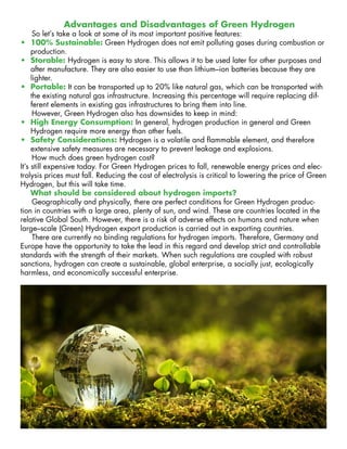 Advantages and Disadvantages of Green Hydrogen
So let’s take a look at some of its most important positive features:
•	 100% Sustainable: Green Hydrogen does not emit polluting gases during combustion or
production.
•	 Storable: Hydrogen is easy to store. This allows it to be used later for other purposes and
after manufacture. They are also easier to use than lithium–ion batteries because they are
lighter.
•	 Portable: It can be transported up to 20% like natural gas, which can be transported with
the existing natural gas infrastructure. Increasing this percentage will require replacing dif-
ferent elements in existing gas infrastructures to bring them into line.
However, Green Hydrogen also has downsides to keep in mind:
•	 High Energy Consumption: In general, hydrogen production in general and Green
Hydrogen require more energy than other fuels.
•	 Safety Considerations: Hydrogen is a volatile and flammable element, and therefore
extensive safety measures are necessary to prevent leakage and explosions.
How much does green hydrogen cost?
It’s still expensive today. For Green Hydrogen prices to fall, renewable energy prices and elec-
trolysis prices must fall. Reducing the cost of electrolysis is critical to lowering the price of Green
Hydrogen, but this will take time.
What should be considered about hydrogen imports?
Geographically and physically, there are perfect conditions for Green Hydrogen produc-
tion in countries with a large area, plenty of sun, and wind. These are countries located in the
relative Global South. However, there is a risk of adverse effects on humans and nature when
large–scale (Green) Hydrogen export production is carried out in exporting countries.
There are currently no binding regulations for hydrogen imports. Therefore, Germany and
Europe have the opportunity to take the lead in this regard and develop strict and controllable
standards with the strength of their markets. When such regulations are coupled with robust
sanctions, hydrogen can create a sustainable, global enterprise, a socially just, ecologically
harmless, and economically successful enterprise.
 