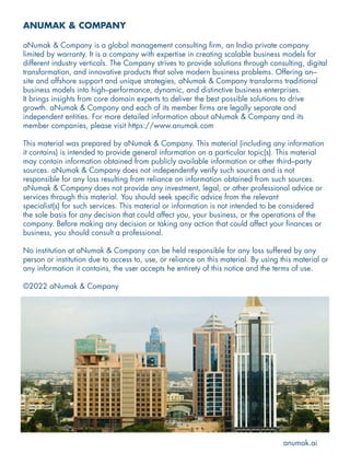 ANUMAK & COMPANY
aNumak & Company is a global management consulting firm, an India private company
limited by warranty. It is a company with expertise in creating scalable business models for
different industry verticals. The Company strives to provide solutions through consulting, digital
transformation, and innovative products that solve modern business problems. Offering on–
site and offshore support and unique strategies, aNumak & Company transforms traditional
business models into high–performance, dynamic, and distinctive business enterprises.
It brings insights from core domain experts to deliver the best possible solutions to drive
growth. aNumak & Company and each of its member firms are legally separate and
independent entities. For more detailed information about aNumak & Company and its
member companies, please visit https://www.anumak.com
This material was prepared by aNumak & Company. This material (including any information
it contains) is intended to provide general information on a particular topic(s). This material
may contain information obtained from publicly available information or other third–party
sources. aNumak & Company does not independently verify such sources and is not
responsible for any loss resulting from reliance on information obtained from such sources.
aNumak & Company does not provide any investment, legal, or other professional advice or
services through this material. You should seek specific advice from the relevant
specialist(s) for such services. This material or information is not intended to be considered
the sole basis for any decision that could affect you, your business, or the operations of the
company. Before making any decision or taking any action that could affect your finances or
business, you should consult a professional.
No institution at aNumak & Company can be held responsible for any loss suffered by any
person or institution due to access to, use, or reliance on this material. By using this material or
any information it contains, the user accepts he entirety of this notice and the terms of use.
©2022 aNumak & Company
anumak.ai
 