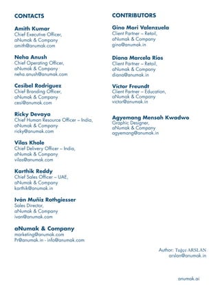 CONTACTS
Amith Kumar
Chief Executive Officer,
aNumak & Company
amith@anumak.com
Neha Anush
Chief Operating Officer,
aNumak & Company
neha.anush@anumak.com
Cesibel Rodriguez
Chief Branding Officer,
aNumak & Company
cesi@anumak.com
Ricky Devaya
Chief Human Resource Officer – India,
aNumak & Company
ricky@anumak.com
Vilas Khole
Chief Delivery Officer – India,
aNumak & Company
vilas@anumak.com
Karthik Reddy
Chief Sales Officer – UAE,
aNumak & Company
karthik@anumak.in
Iván Muñiz Rothgiesser
Sales Director,
aNumak & Company
ivan@anumak.com
aNumak & Company
marketing@anumak.com
Pr@anumak.in - info@anumak.com
CONTRIBUTORS
Gino Mori Valenzuela
Client Partner – Retail,
aNumak & Company
gino@anumak.in
Diana Marcela Rios
Client Partner – Retail,
aNumak & Company
diana@anumak.in
Víctor Freundt
Client Partner – Education,
aNumak & Company
victor@anumak.in
Agyemang Mensah Kwadwo
Graphic Designer,
aNumak & Company
agyemang@anumak.in
Author: Tuǧçe ARSLAN
arslan@anumak.in
anumak.ai
 
