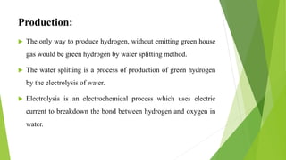 Production:
 The only way to produce hydrogen, without emitting green house
gas would be green hydrogen by water splitting method.
 The water splitting is a process of production of green hydrogen
by the electrolysis of water.
 Electrolysis is an electrochemical process which uses electric
current to breakdown the bond between hydrogen and oxygen in
water.
 