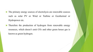  The primary energy sources of electrolysis are renewable sources
such as solar PV or Wind or Turbine or Geothermal or
Hydropower etc.
 Therefore the production of hydrogen from renewable energy
resources, which doesn’t emit CO2 and other green house gas is
known as green hydrogen.
 