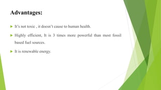 Advantages:
 It’s not toxic , it doesn’t cause to human health.
 Highly efficient, It is 3 times more powerful than most fossil
based fuel sources.
 It is renewable energy.
 