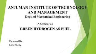 ANJUMAN INSTITUTE OF TECHNOLOGY
AND MANAGEMENT
Dept. of Mechanical Engineering
A Seminar on
GREEN HYDROGEN AS FUEL
Presented By,
Lohit Shetty
 