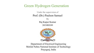 Under the supervision of
Prof. (Dr.) Paulson Samuel
By
Raj Kapur Kumar
2021REE09
Department of Electrical Engineering
Motilal Nehru National Institute of Technology
Prayagraj, India
Green Hydrogen Generation
 