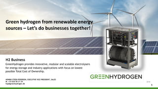 Green hydrogen from renewable energy
sources – Let’s do businesses together!
1
GreenHydrogen provides innovative, modular and scalable electrolysers
for energy storage and industry applications with focus on lowest
possible Total Cost of Ownership.
2018
H2 Business
HENRIK STEEN PEDERSEN, EXECUTIVE VICE PRESIDENT, SALES
M. +33 626 50 21 34
hsp@greenhydrogen.dk
 