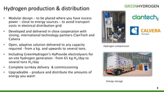 Hydrogen production & distribution
4
• Modular design – to be placed where you have excess
power – close to energy sources – to avoid transport
costs in electrical distribution grid
• Developed and delivered in close cooperation with
strong, international technology partners ClanTech and
Calvera
• Open, adaptive solution delivered to any capacity
required - from a kg. and upwards to several tons.
• Including GreenHydrogen’s HyProvide electrolysers for
on-site hydrogen generation - from 65 kg H2/day to
several tons H2/day
• Complete turnkey delivery & commissioning
• Upgradeable – produce and distribute the amounts of
energy you want!
Hydrogen compression
Energy storage
 
