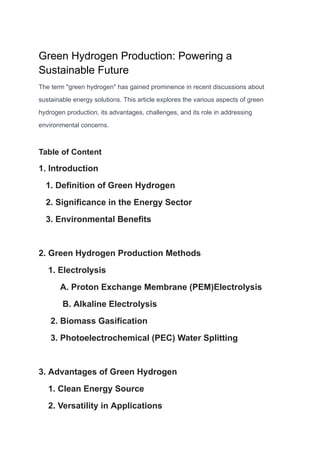Green Hydrogen Production: Powering a
Sustainable Future
The term "green hydrogen" has gained prominence in recent discussions about
sustainable energy solutions. This article explores the various aspects of green
hydrogen production, its advantages, challenges, and its role in addressing
environmental concerns.
Table of Content
1. Introduction
1. Definition of Green Hydrogen
2. Significance in the Energy Sector
3. Environmental Benefits
2. Green Hydrogen Production Methods
1. Electrolysis
A. Proton Exchange Membrane (PEM)Electrolysis
B. Alkaline Electrolysis
2. Biomass Gasification
3. Photoelectrochemical (PEC) Water Splitting
3. Advantages of Green Hydrogen
1. Clean Energy Source
2. Versatility in Applications
 