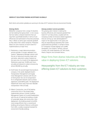 Green ICT Solutions Finding Acceptance Globally
Both clients and vendors globally are warming to the idea of ICT solutions that are environment-friendly.
Major firms from diverse industries are finding
value in deploying Green ICT solutions
Heavyweights from the ICT industry are now
offering Green ICT solutions to their customers
Among clients
Bellwether companies from a range of industries
are fast realising that going Green is not a luxury
item but rather a shrewd investment that can
reap them quantifiable benefits in terms of cost
efficiencies and optimisation of business processes.
Also, it allows as well as gain corporate goodwill
as they reduce their carbon footprints. Presented
below are some instances of recent Green ICT
implementations at major firms:
1)	 TeliaSonera, a major telecommunications
services provider in Europe, deployed Cisco
Systems’ Telepresence Manager solution with
the aim of reducing its business travel costs
and while, reducing its carbon footprint at
the same time. As a result of the deployment,
TeliaSonera saved over 10,000 work hours
annually and reduced its carbon emissions by
almost 400,000 kg annually.
2)	 Kraft Foods, the second largest food products
company in the world, deployed Oracle’s
Transportation Management and Supply
Chain Management solutions with the aim
of driving down the cost of transportation
for its refrigerated networks and to achieve
aggressive sustainability goals. The deployment
helped Kraft shave away more than 500,000
transportation miles annually.
3)	 Alberici Constructors, one of the leading
construction firms in the United States,
implemented Johnson Controls’ building
Management System at its world headquarters,
with the aim of making the building a model
of sustainable design and construction. Post-
deployment, the building proved to be 60%
more energy efficient than a conventional
building and achieved a Platinum certification
from LEED, a widely recognised standard for
environment-friendly buildings.
Among vendors/ service providers
The growing client interest in realising the
business efficiencies and corporate goodwill that
Green ICT can help achieve, coupled with the
increasing number of emissions-related regulations
that are coming up, have alerted global ICT
majors to the opportunities in this space and
they are responding by expanding their Green
products/services portfolios. A sample of these
ICT companies includes bigwigs such as IBM,
Honeywell, Cisco Systems, Siemens, Johnson
Controls, HP, Juniper Networks, BT, SAP, Oracle,
Hitachi, Polycom and Schneider Electric.
 