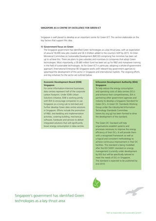 Path to responsible and sustainable growth
Singapore as a Centre of Excellence for Green ICT
Singapore is well placed to develop as an important centre for Green ICT. This section elaborates on the
key factors that support this idea:
1)	 Government focus on Green
	 The Singapore government has identified Green technologies as a key thrust area, with an expectation
of around 18,000 new jobs created and S$ 3.4 billion added to the country’s GDP by 2015. An Inter-
Ministerial Committee on Sustainable Development (IMCSD) comprising five ministries has been set
up to achieve this. There are plans to give subsidies and incentives to companies that adopt Green
technologies. Most importantly, a S$ 680 million fund has been set up for R&D and manpower training
in the field of sustainable technologies. As for Green ICT in particular, adopting a whole-of-government
approach, International Enterprise (IE) Singapore works with relevant key government agencies to
spearhead the development of this sector in Singapore and international markets. The ongoing efforts
and key initiatives for the sector are outlined below:
Singapore’s government has identified Green
technologies as a key thrust area
Economic Development Board (EDB)
Singapore
For some information-intensive businesses,
data centres represent half of the corporate
carbon footprint. Under EDB’s Urban
Solutions initiative, EDB is working jointly
with IDA to encourage companies to use
Singapore as a Living Lab to test-bed and
further develop Green data centre solutions
in Singapore. Efforts include the promotion
of R&D, test-bedding and implementation
activities, covering building, mechanical,
software, hardware and services to deliver
integrated solutions that will significantly
lower energy consumption in data centres.
Infocomm Development Authority (IDA)
Singapore
To help reduce the energy consumption
and operating costs of data centres (DCs)
and enhance their competitiveness, IDA is
partnering other government agencies and
industry to develop a Singapore Standard for
Green DCs. A Green DC Standards Working
Group under the industry-led Information
Technology Standards Committee
(www.itsc.org.sg) has been formed to drive
the development of the standard.
The Green DC Standard will help
organisations establish systems and
processes necessary to improve the energy
efficiency of their DCs. It will provide them
with a recognised framework as well as
a logical and consistent methodology to
achieve continuous improvement in their DC
facilities. This standard is being modelled
after the ISO 50001 standard on energy
management (currently under development
by ISO) but will be specifically tailored to
meet the needs of DCs in Singapore.
The standard is expected to be published by
end 2010.
 