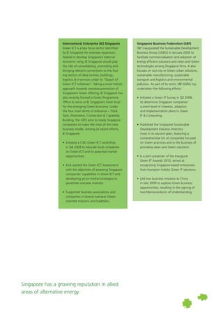 Singapore Business Federation (SBF)
SBF inaugurated the Sustainable Development
Business Group (SDBG) in January 2009 to
facilitate commercialisation and adoption of
energy efficient solutions and clean and Green
technologies among Singapore firms. It also
focuses on eco-city or Green urban solutions,
sustainable manufacturing, sustainable
transport and logistics and environmental
pollution. As part of its remit, SBF-SDBG has
undertaken the following efforts:
	 •	 Initiated a Green IT Survey in Q2 2008, 	
	 to determine Singapore companies’ 	
	 current level of interests, adoption 	
	 and implementation plans in Green
		 IT & Computing.
	 •	 Published the Singapore Sustainable
		 Development Industry Directory
		 (now in its second year), featuring a 	
	 comprehensive list of companies focused 	
	 on Green practices and in the business of 	
	 providing clean and Green solutions.
	 •	 Is a joint presenter of the Inaugural
		 Green IT Awards 2010, aimed at
		 recognising Singapore-based enterprises
		 that champion holistic Green IT solutions.
	 •	 Led two business missions to China 	
	 in late 2009 to explore Green business 	
	 opportunities, resulting in the signing of 	
	 two Memorandums of Understanding.
Singapore has a growing reputation in allied
areas of alternative energy
International Enterprise (IE) Singapore
Green ICT is a key focus sector identified
by IE Singapore for overseas expansion.
Tasked to develop Singapore’s external
economic wing, IE Singapore would play
the role of consolidating, promoting and
bringing relevant connections to the four
key sectors of data centres, buildings,
logistics & e-services under its “Export of
Green ICT initiatives”. Taking a more holistic
approach towards overseas promotion of
Singapore’s Green offering, IE Singapore has
also recently formed a Green Programme
Office to serve as IE Singapore’s brain trust
for the emerging Green Economy. Under
the four main terms of reference – Think
Tank, Promotion, Connection & Capability
Building, the GPO aims to ready Singapore
companies to make the most of this new
business model. Among its recent efforts,
IE Singapore:
	 •	 Initiated a CXO Green ICT workshop 	
	 in Q4 2009 to educate local companies 	
	 on Green ICT and its potential market 	
	 opportunities.
	 •	 Kick-started the Green ICT Assessment
		 with the objectives of assessing Singapore 	
	 companies’ capabilties in Green ICT and
		 developing go-to-market strategies to 	
	 penetrate overseas markets.
	 •	 Supported business associations and 	
	 companies in several overseas Green-	
	 oriented missions and tradefairs.
 