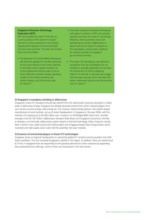 Path to responsible and sustainable growth
Singapore Infocomm Technology
Federation (SITF)
SITF has founded the Green IT Pro Tem as
a start-up phase of the Green IT Chapter
that aims to raise awareness in the industry
regarding the adoption of environmentally
conscious best practices. The team has formed
three sub-committees:
	 •	 The Education for Sustainability Workgroup 		
	 will drive the agenda for member education 	
	 across issues relating to the Green Agenda, 		
	 to demystify and to update members on
		 current global and industry topics such as
		 issues relating to climate change, operating 		
	 models of the carbon economy and 		
	 carbon trading, and the business case
		 for Green IT.
2) Singapore’s exemplary standing in allied areas
Singapore’s Green ICT prospects should also benefit from the island-state’s growing reputation in allied
areas of alternative energy. Singapore has already attracted interest from some marquee players from
such sectors as wind energy, solar energy etc. For instance, Vestas Windy Systems, the world’s largest
manufacturer of wind turbines, set up its Asian headquarters in Singapore in the year 2006, with the
intention of investing up to S$ 500 million over 10 years in a full-fledged R&D centre here. Another
example is the S$ 150 million collaboration between Rolls Royce and Singapore consortium, EnerTek,
to develop a commercially viable power system based on fuel-cell technology. Other instances include
Peter Cremer’s now under-construction biofuel plant and Singapore-based Solar Energy Power, which
manufactures high-quality silicon solar cells for assembly into solar modules.
3) Presence of entrenched players in Green ICT technologies
Singapore serves as regional headquarters to several big global ICT vendors/ service providers that offer
Green portfolios. This has increased Singapore’s visibility in the region. In addition, there are several local
ICT firms in Singapore that are responding to the growing demand for Green solutions by expanding
their product/services offerings. Some of them are showcased in the next section.
	 •	 The Green Solution Innovations Workgroup 		
	 will support members of SITF who provide 		
	 solutions and tools for Green IT and Energy
		 Efficiency, driving activities which will
		 facilitate go-to-market collaboration to
		 deliver end-to-end Green IT solutions to
		 the marketplace, and provide a platform
		 for solution providers to engage in
		 go-to-market activities.
	 •	 The Green CIO Workgroup was defined in
		 recognition that the marketplace for our	
		 members is partially dependent on the level
	 	 of commitment of CIOs to adopting
		 Green IT. It will seek to educate and engage 	
	 CIOs through activities which will help CIOs 	
	 better understand solutions and the business
		 case for Green IT.
 