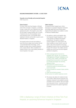 Path to responsible and sustainable growth
Building Management Systems – A Case Study
Towards an eco-friendly and connected hospital
(CNA Group Ltd.)
CNA is deploying a range of Green initiatives at Khoo Teck Puat
Hospital, an upcoming full-service hospital in Singapore
Client Context:
The client, Khoo Teck Puat Hospital, a 550-bed
state-of-the-art facility in Singapore, is scheduled
to open in early 2010, and is expected to be fully
operational by 2012. The hospital is set to offer
the full range of medical facilities with 19 wards,
2 Intensive care units, 90 consultation rooms
and 8 operating rooms. The SG$ 800 million
healthcare institution will be able to cater to some
600,000 residents in Singapore.
The hospital wishes to be the first building in
South East Asia to adopt what has been termed
‘Connected Real Estate Technology’, which
digitally converges various hospital subsystems
onto a single network. When completed, the
hospital intends to set a new building standard for
future hospitals in the region.
CNA’s Solution:
To achieve the client hospital’s aims, CNA is
leveraging on its powerful integration framework
technology called LEAP Smart Facility System.
Implementing the platform has enabled a number
of features as detailed below:
1)	 The platform is able to pull together data
from disparate hospital subsystems – even
if they operate on different technologies
and protocols. The platform is able to
combine together such varied systems like
video surveillance, access control, nurse call
system, data centre equipment and energy
management systems onto one unified Internet
Protocol (‘IP’) network. This enables real-time
visibility and control over the entire hospital’s
portfolio of subsystems.
2)	 CNA is working hand-in-hand with its
subsidiary, GETC Asia Pte. Ltd. to implement
a full spectrum of ‘Green’ initiatives aimed
to create a clean, healthy, comfortable and
energy-efficient environment in the hospital.
Eco-friendly technologies that are being
deployed include:
a)	 Germicidal UVC emitters for the air-
conditioning system to eliminate bacteria,
viruses and mould.
b)	 Titanium Dioxide for removal of odors and bio-
aerosol.
c)	 Green fuel cell back-up power.
d)	 Rain-sensors for weather-responsive control.
3)	 The solution also allows for mobile terminals
such as PDAs, tablet personal computers and
notebook computers to be enabled to provide
immediate access to patients’ data and images
from every point of care – covering the entire
gamut of processes from patient registration
	 to release.
 
