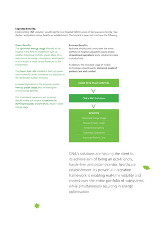 Green Benefits:
The optimised energy usage afforded to the
hospital in the form of installations such as
weather-responsive controls, should allow for a
reduction in its energy consumption, which would
in turn lead to a lower carbon footprint on the
environment.
The Green fuel cells installed as back-up power
sources should further contribute to a reduction in
the attributable carbon emissions.
Increased digitisation of the processes should
free up paper usage, thus increasing the
environmental benefits.
The streamlined operations and processes
should enable the hospital to optimise its
staffing resources and therefore, result in lower
energy usage.
Expected Benefits:
Implementing CNA’s solution would help the new hospital fulfill its vision of being an eco-friendly, ‘has-
sle-free’ and patient-centric healthcare establishment. The hospital is expected to achieve the following:
Business Benefits:
Real-time visibility and control over the entire
portfolio of hospital subsystems would enable
streamlined operations and a resultant increase
in productivity.
In addition, the increased usage of mobile
technologies should lead to improved levels of
patient care and comfort.
CNA’s BMS Solutions
Khoo Teck Puat Hospital
Benefits
Optimised Energy Usage
Reduced Paper Usage
Streamlined Staffing
Optimised Operations
Improved Patient Care
CNA’s solutions are helping the client to
its achieve aim of being an eco-friendly,
hassle-free and patient-centric healthcare
establishment. Its powerful integration
framework is enabling real-time visibility and
control over the entire portfolio of subsystems,
while simultaneously resulting in energy
optimisation
 