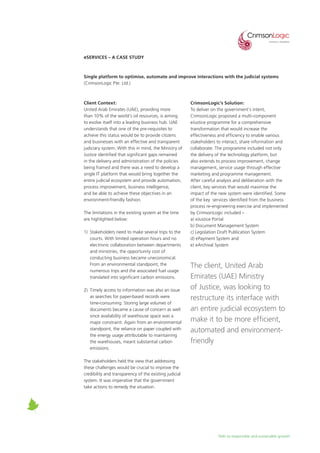 Path to responsible and sustainable growth
eServices – A Case Study
Single platform to optimise, automate and improve interactions with the judicial systems
(CrimsonLogic Pte. Ltd.)
Client Context:
United Arab Emirates (UAE), providing more
than 10% of the world’s oil resources, is aiming
to evolve itself into a leading business hub. UAE
understands that one of the pre-requisites to
achieve this status would be to provide citizens
and businesses with an effective and transparent
judiciary system. With this in mind, the Ministry of
Justice identified that significant gaps remained
in the delivery and administration of the policies
being framed and there was a need to develop a
single IT platform that would bring together the
entire judicial ecosystem and provide automation,
process improvement, business intelligence,
and be able to achieve these objectives in an
environment-friendly fashion.
The limitations in the existing system at the time
are highlighted below:
1)	 Stakeholders need to make several trips to the
courts. With limited operation hours and no
electronic collaboration between departments
and ministries, the opportunity cost of
conducting business became uneconomical.
From an environmental standpoint, the
numerous trips and the associated fuel usage
translated into significant carbon emissions.
2)	 Timely access to information was also an issue
as searches for paper-based records were
time-consuming. Storing large volumes of
documents became a cause of concern as well
since availability of warehouse space was a
major constraint. Again from an environmental
standpoint, the reliance on paper coupled with
the energy usage attributable to maintaining
the warehouses, meant substantial carbon
emissions.
The stakeholders held the view that addressing
these challenges would be crucial to improve the
credibility and transparency of the existing judicial
system. It was imperative that the government
take actions to remedy the situation.
CrimsonLogic’s Solution:
To deliver on the government’s intent,
CrimsonLogic proposed a multi-component
eJustice programme for a comprehensive
transformation that would increase the
effectiveness and efficiency to enable various
stakeholders to interact, share information and
collaborate. The programme included not only
the delivery of the technology platform, but
also extends to process improvement, change
management, service usage through effective
marketing and programme management.
After careful analysis and deliberation with the
client, key services that would maximise the
impact of the new system were identified. Some
of the key services identified from the business
process re-engineering exercise and implemented
by CrimsonLogic included –
a) eJustice Portal
b) Document Management System
c) Legislation Draft Publication System
d) ePayment System and
e) eArchival System
The client, United Arab
Emirates (UAE) Ministry
of Justice, was looking to
restructure its interface with
an entire judicial ecosystem to
make it to be more efficient,
automated and environment-
friendly
 