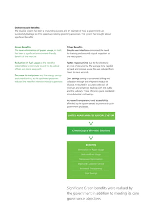 Demonstrable Benefits:
The eJustice system has been a resounding success and an example of how a government can
successfully leverage on IT to speed up industry-governing processes. The system has brought about
significant benefits:
Green Benefits
The near-elimination of paper usage, in itself,
has been a significant environment-friendly
benefit of the exercise.
Reduction in fuel usage as the need for
stakeholders to commute to and fro to judicial
offices was done away with.
Decrease in manpower and the energy savings
associated with it, as the optimised processes
reduced the need for intensive manual supervision.
Other Benefits
Simple user interfaces minimised the need
for training and ensured a quick migration to
the new system.
Faster response time due to the electronic
archival of documents. The average time needed
to track and retrieve a case file was reduced from
hours to mere seconds.
Cost savings owing to automated billing and
collection through the ePayment module of
eJustice. It resulted in accurate collection of
revenues and simplified dealings with the public
and the judiciary. These efficiency gains translated
into substantial cost savings.
Increased transparency and accessibility
afforded by the system served to promote trust in
government processes.
CrimsonLogic’s eServices Solutions
United Arab Emirates Judicial System
Benefits
Elimination of Paper Usage
Reduced Fuel Usage
Manpower Optimisation
Improved Customer Service
Increased Transparency
Cost Savings
Significant Green benefits were realised by
the government in addition to meeting its core
governance objectives
 
