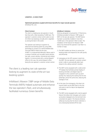 Path to responsible and sustainable growth
Logistics – A Case Study
Optimised operations coupled with Green benefits for major taxicab operator
(InfoWave Pte. Ltd.)
Client Context:
The client is a leading taxi cab operator in South
East Asia with a fleet exceeding 15,000 taxis. The
operator’s customer contact centre caters to over
20 million taxi bookings annually and is regarded
as among the best in the world.
The operator was looking to augment its
advanced taxi booking system by using GPRS
technology to connect to in-vehicle Mobile Data
Terminals (MDTs) fitted into the taxis.
A MDT is a computerised telematics device used in
a variety of vehicles such as public transit vehicles,
taxi cabs, courier vehicles, commercial and military
logistics. to communicate with a central dispatch
office (in this case, the central dispatch office
being the taxi operator’s customer contact centre).
InfoWave’s Solution:
Working alongside its local partner, ST Electronics,
InfoWave provided its Waveon 738P range of
MDTs to the taxi cab operator. The MDT device
has been successfully installed in more than
10,000 taxis in the operator’s fleet to date. The
installation of the feature-rich Waveon 738P
device has enhanced the operator’s taxi fleet in a
number of ways:
1)	 The MDT enables taxi drivers to receive taxi
booking orders and respond to the calls quickly
and efficiently.
2)	 Leveraging on the GPS receiver in-built into
the MDT, the taxi operator’s customer contact
center is able to automatically select taxis
closest to the calling customer’s location.
3)	 The MDT comes equipped with a wide-screen
TFT display that facilitates prompt display of
	 booking reminders and digital maps for
navigation to the customer’s pick-up point
quickly, thus reducing the waiting time for the
passenger, and at the same time, reducing the
wastage of fuel.
4)	 In the case of an emergency, the driver can
transmit alerts via the MDT back to the taxi
call center to ask for help to be dispatched
immediately.
5)	 The MDT comes equipped with a text-to-speech
feature that allows text messages such as pick-
up locations displayed onto the terminal to be
converted into speech. This feature enhances
safety by ensuring that the driver’s attention is
not unnecessarily diverted off the road.
The client is a leading taxi cab operator
looking to augment its state-of-the-art taxi
booking system
InfoWave’s Waveon 738P range of Mobile Data
Terminals (MDTs) helped automate and enhance
the taxi operator’s fleet, and simultaneously
facilitated numerous Green benefits
 
