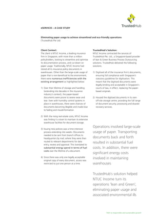 Path to responsible and sustainable growth
eServices – A Case Study
Eliminating paper usage to achieve streamlined and eco-friendly operations
(TrustedHub Pte Ltd)
Client Context:
The client is NTUC Income, a leading insurance
firm in Singapore, with more than a million
policyholders, looking to streamline and optimise
its documentation process, and cut down on
paper usage. Traditionally, NTUC Income had
stored all its insurance policy documents in
warehouses. Other than the large-scale usage of
paper that is non-beneficial to the environment,
there were numerous inefficiencies with the
existing arrangement as highlighted below:
1) 	Over their lifetime of storage and handling
(extending into decades in the insurance
industry’s context), the paper-based
documents were prone to severe wear and
tear. Even with humidity control systems in
place in warehouses, there were chances of
documents becoming illegible and invalid due
to fading and mould-formation.
2) 	With the rising real estate costs, NTUC Income
was finding it a strain to maintain its extensive
warehouse facilities for document storage.
3) 	Issuing new policies was a time-intensive
process extending into weeks. Documents
needed to be sent from branch offices to
headquarters by mail, where they were then
routed to relevant departments for data
entry, review and approval. This translated to
substantial energy spend in terms of fuel
costs over the lifetime of a document.
4)	 Since there was only one legally acceptable
original copy of every document, access was
restricted to just one person at a time.
TrustedHub’s Solution:
NTUC Income contracted the services of
TrustedHub Pte. Ltd., a Singapore-based provider
of lean & Green Business Process Outsourcing
solutions. TrustedHub delivered the following
solutions:
1)	 Digitised all of the insurance firm’s documents,
ensuring full compliance with Singapore’s
statutory guidelines for digitisation. This
meant that the digitised documents were
legally binding and acceptable in Singapore’s
courts of law, in effect, replacing the paper-
based originals.
2)	 Housed the digitised documents in its own
off-site storage centre, providing the full range
of document security, processing and disaster
recovery services.
Operations involved large-scale
usage of paper. Transporting
documents back and forth
resulted in substantial fuel
costs. In addition, there were
significant energy costs
involved in maintaining
warehouses
TrustedHub’s solution helped
NTUC Income turn its
operations ‘lean and Green’,
eliminating paper usage and
associated environmental ills
 
